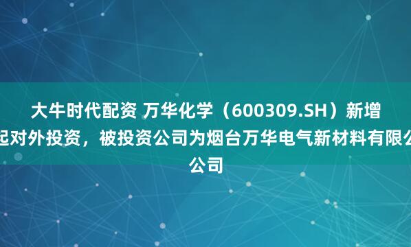大牛时代配资 万华化学（600309.SH）新增一起对外投资，被投资公司为烟台万华电气新材料有限公司