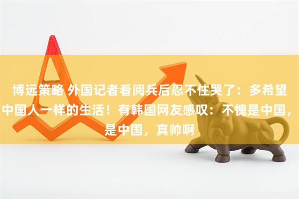 博远策略 外国记者看阅兵后忍不住哭了：多希望过上像中国人一样的生活！有韩国网友感叹：不愧是中国，真帅啊