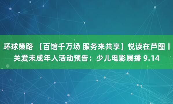 环球策路 【百馆千万场 服务来共享】悦读在芦图丨关爱未成年人活动预告：少儿电影展播 9.14