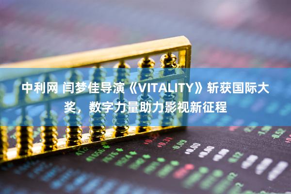 中利网 闫梦佳导演《VITALITY》斩获国际大奖，数字力量助力影视新征程