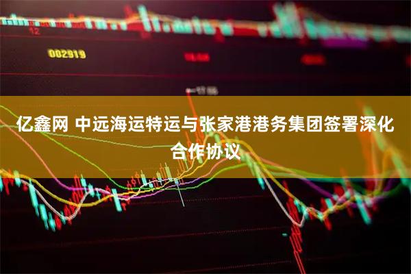 亿鑫网 中远海运特运与张家港港务集团签署深化合作协议