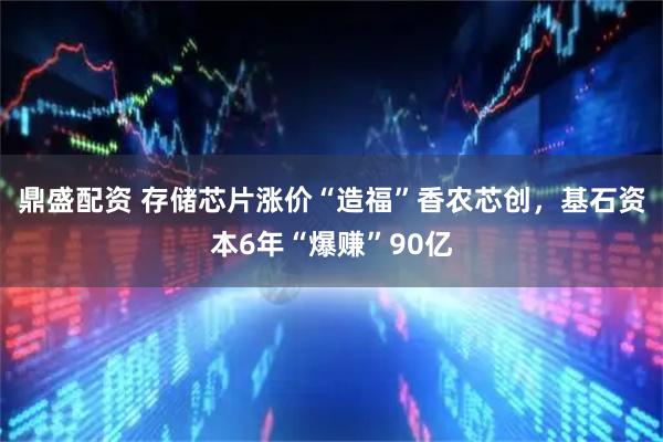 鼎盛配资 存储芯片涨价“造福”香农芯创，基石资本6年“爆赚”90亿