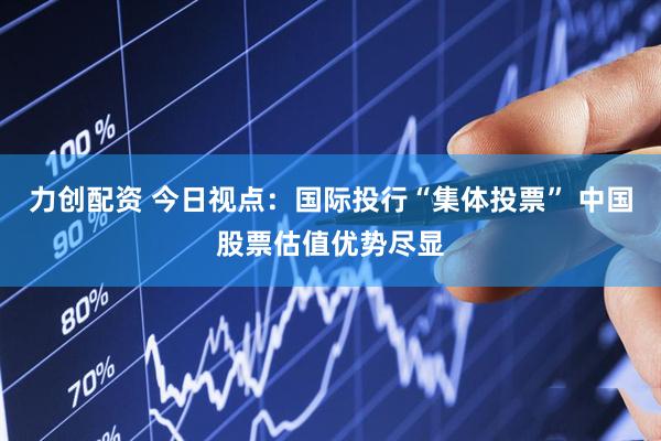 力创配资 今日视点：国际投行“集体投票” 中国股票估值优势尽显