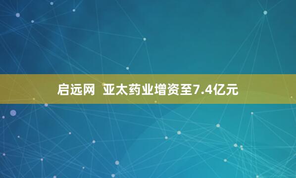 启远网  亚太药业增资至7.4亿元