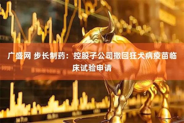 广盛网 步长制药：控股子公司撤回狂犬病疫苗临床试验申请
