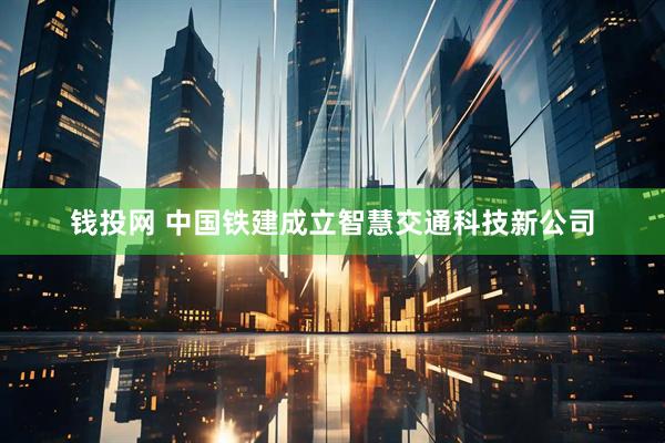 钱投网 中国铁建成立智慧交通科技新公司