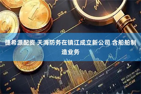 捷希源配资 天海防务在镇江成立新公司 含船舶制造业务