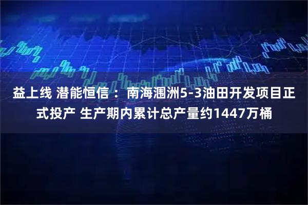 益上线 潜能恒信 ：南海涠洲5-3油田开发项目正式投产 生产期内累计总产量约1447万桶