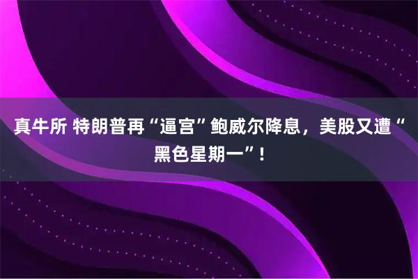 真牛所 特朗普再“逼宫”鲍威尔降息，美股又遭“黑色星期一”!