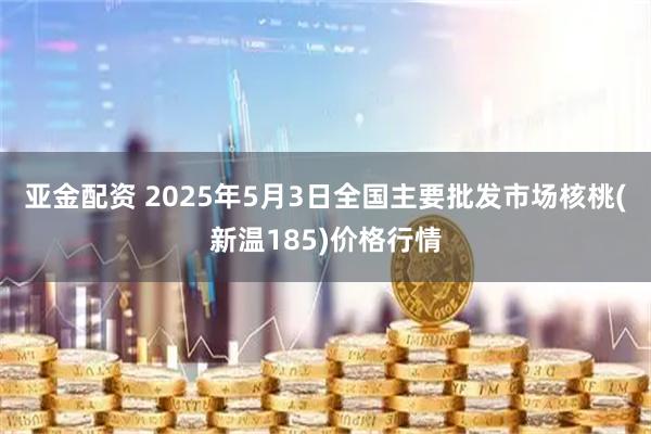 亚金配资 2025年5月3日全国主要批发市场核桃(新温185)价格行情