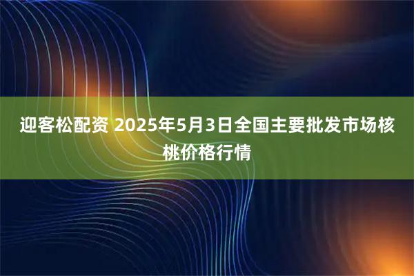 迎客松配资 2025年5月3日全国主要批发市场核桃价格行情