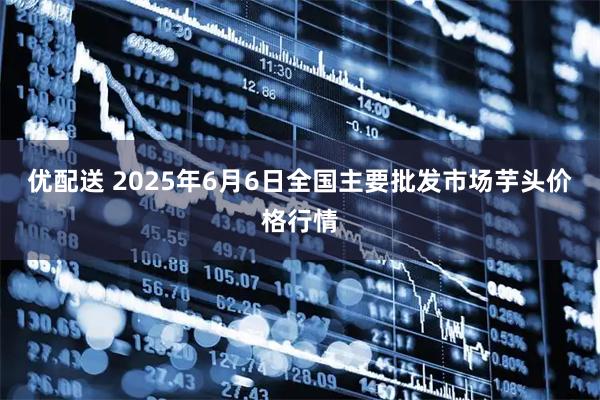 优配送 2025年6月6日全国主要批发市场芋头价格行情