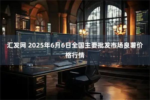汇发网 2025年6月6日全国主要批发市场良薯价格行情