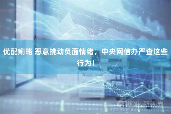 优配痢略 恶意挑动负面情绪，中央网信办严查这些行为！