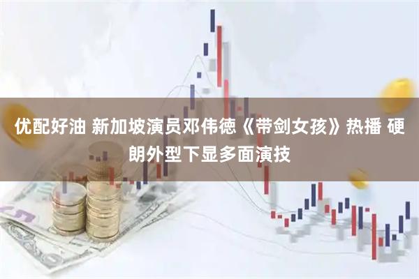 优配好油 新加坡演员邓伟徳《带剑女孩》热播 硬朗外型下显多面演技