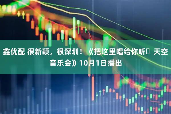 鑫优配 很新颖，很深圳！《把这里唱给你听・天空音乐会》10月1日播出