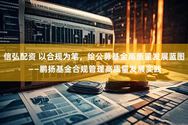 信弘配资 以合规为笔，绘公募基金高质量发展蓝图 ——鹏扬基金合规管理高质量发展实践