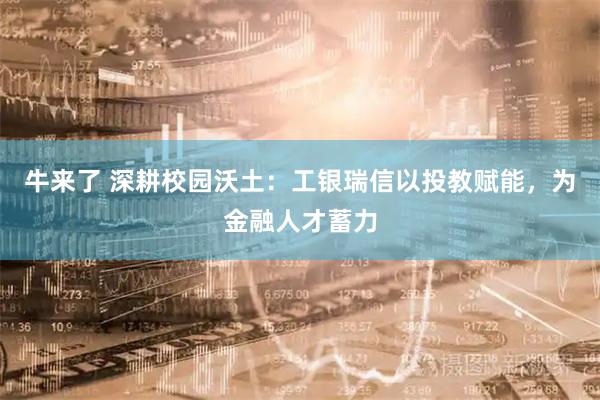 牛来了 深耕校园沃土：工银瑞信以投教赋能，为金融人才蓄力
