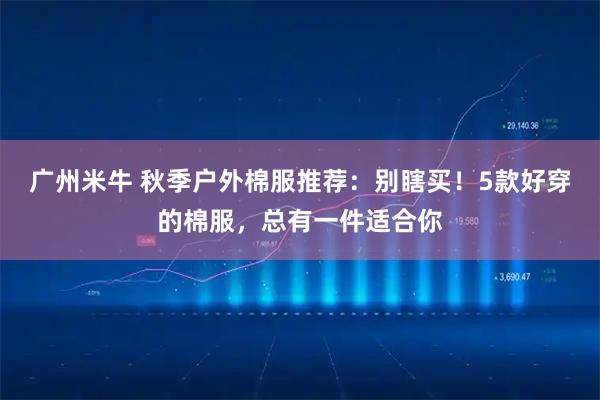 广州米牛 秋季户外棉服推荐：别瞎买！5款好穿的棉服，总有一件适合你