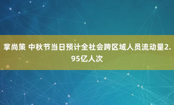 掌尚策 中秋节当日预计全社会跨区域人员流动量2.95亿人次
