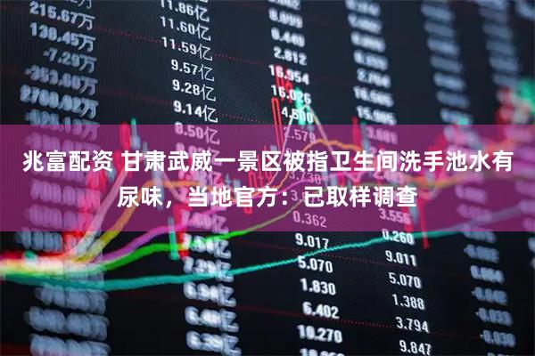 兆富配资 甘肃武威一景区被指卫生间洗手池水有尿味，当地官方：已取样调查