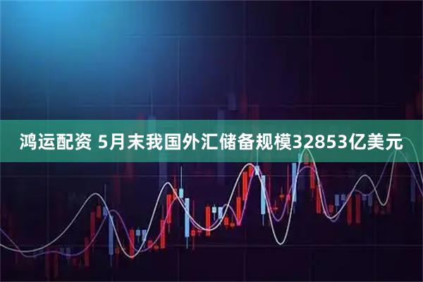 鸿运配资 5月末我国外汇储备规模32853亿美元