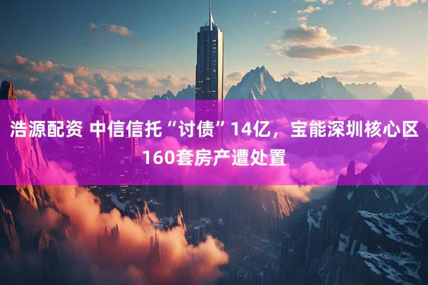 浩源配资 中信信托“讨债”14亿，宝能深圳核心区160套房产遭处置