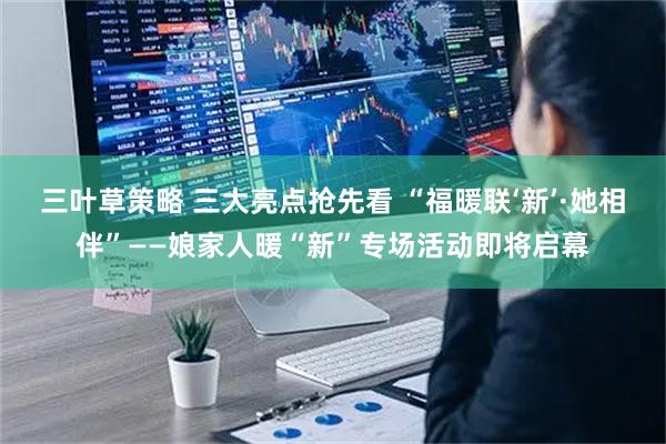 三叶草策略 三大亮点抢先看 “福暖联‘新’·她相伴”——娘家人暖“新”专场活动即将启幕