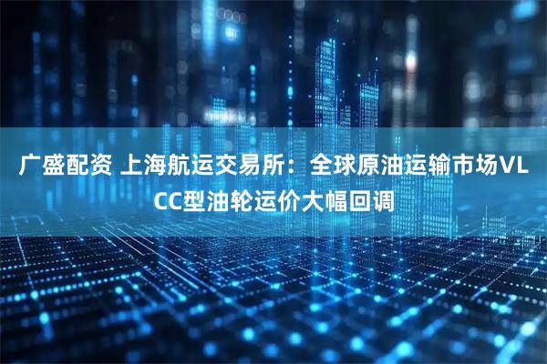 广盛配资 上海航运交易所：全球原油运输市场VLCC型油轮运价大幅回调