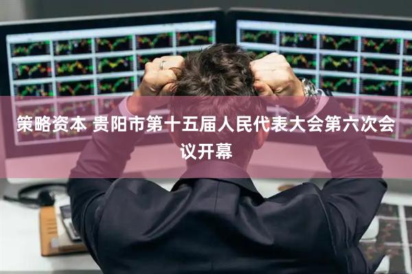 策略资本 贵阳市第十五届人民代表大会第六次会议开幕