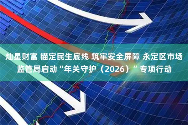 灿星财富 锚定民生底线 筑牢安全屏障 永定区市场监管局启动“年关守护（2026）”专项行动