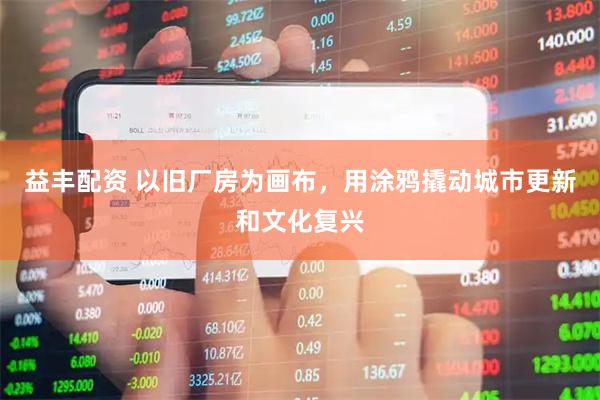 益丰配资 以旧厂房为画布,用涂鸦撬动城市更新和文化复兴