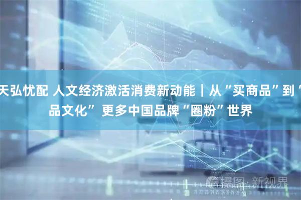 天弘忧配 人文经济激活消费新动能|从“买商品”到“品文化” 更多中国品牌“圈粉”世界