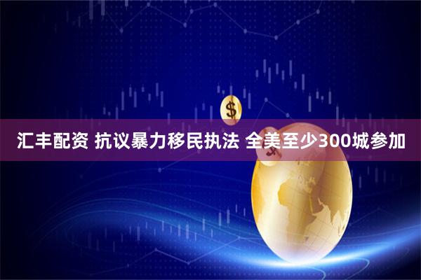 汇丰配资 抗议暴力移民执法 全美至少300城参加