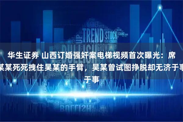 华生证券 山西订婚强奸案电梯视频首次曝光：席某某死死拽住吴某的手臂，吴某曾试图挣脱却无济于事
