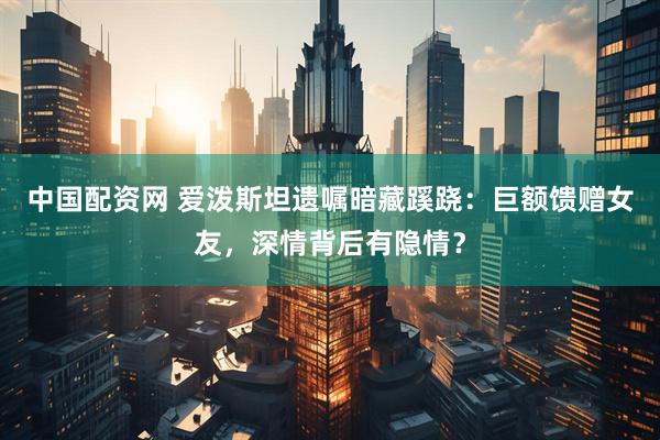 中国配资网 爱泼斯坦遗嘱暗藏蹊跷：巨额馈赠女友，深情背后有隐情？