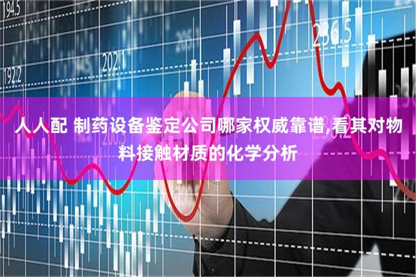 人人配 制药设备鉴定公司哪家权威靠谱,看其对物料接触材质的化学分析