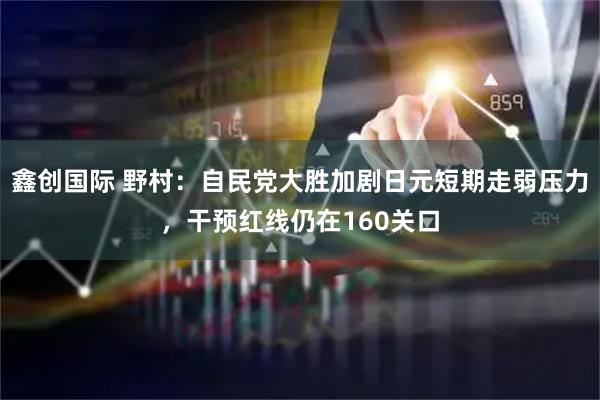 鑫创国际 野村：自民党大胜加剧日元短期走弱压力，干预红线仍在160关口