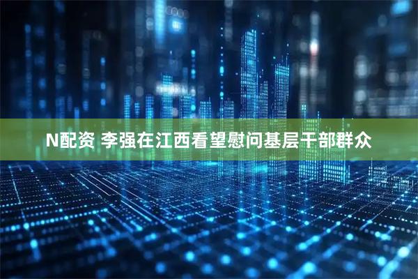 N配资 李强在江西看望慰问基层干部群众