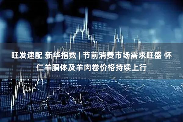 旺发速配 新华指数 | 节前消费市场需求旺盛 怀仁羊胴体及羊肉卷价格持续上行