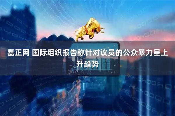 嘉正网 国际组织报告称针对议员的公众暴力呈上升趋势