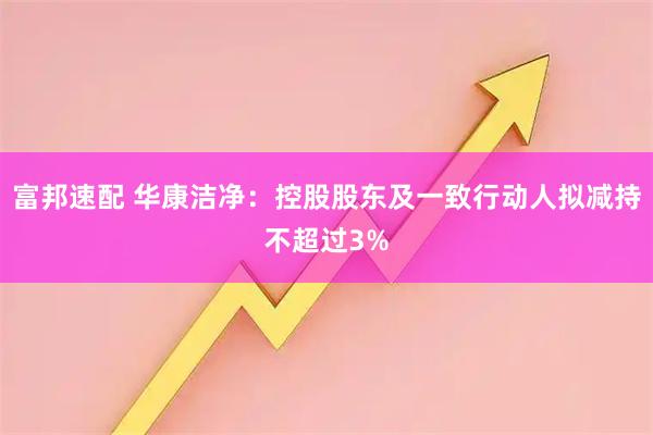 富邦速配 华康洁净：控股股东及一致行动人拟减持不超过3%