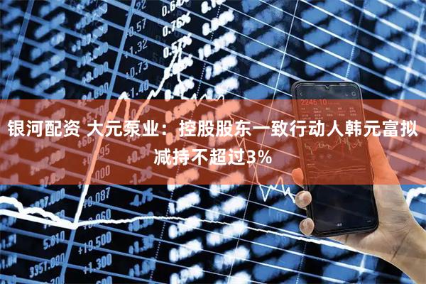 银河配资 大元泵业：控股股东一致行动人韩元富拟减持不超过3%