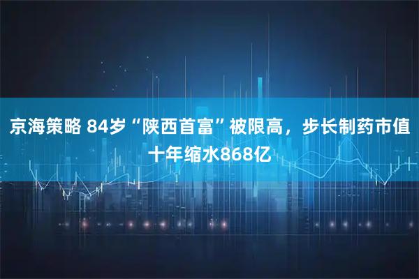 京海策略 84岁“陕西首富”被限高，步长制药市值十年缩水868亿