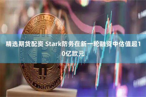 精选期货配资 Stark防务在新一轮融资中估值超10亿欧元