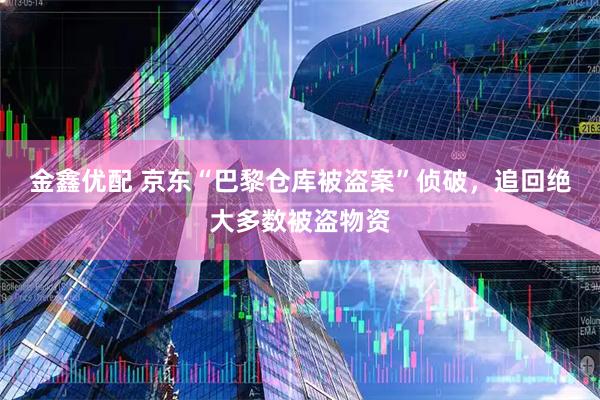 金鑫优配 京东“巴黎仓库被盗案”侦破，追回绝大多数被盗物资