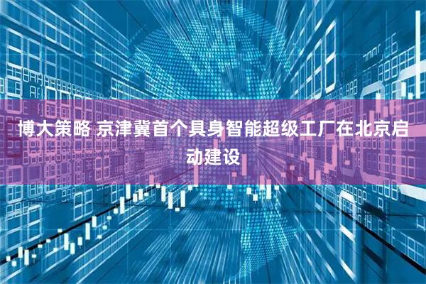 博大策略 京津冀首个具身智能超级工厂在北京启动建设