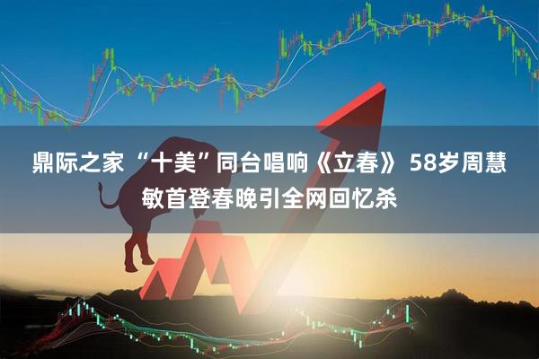 鼎际之家 “十美”同台唱响《立春》 58岁周慧敏首登春晚引全网回忆杀