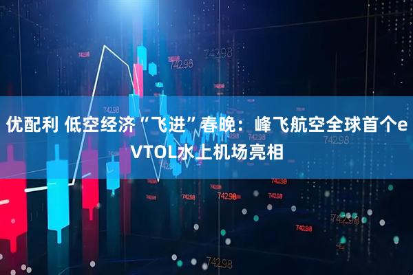 优配利 低空经济“飞进”春晚：峰飞航空全球首个eVTOL水上机场亮相