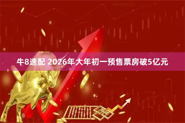 牛8速配 2026年大年初一预售票房破5亿元